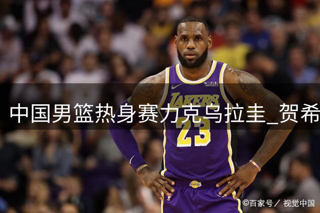 中国男篮热身赛力克乌拉圭 贺希宁17分领衔 胡明轩伤愈回归