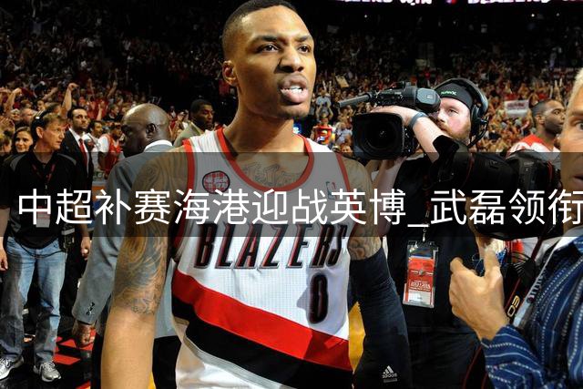 中超补赛海港迎战英博 武磊领衔五外援对阵双外援