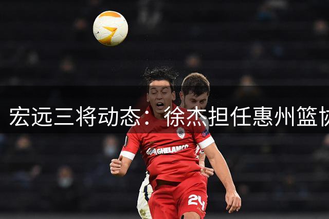 宏远三将动态：徐杰担任惠州篮协要职 徐昕返队现转机 胡明轩伤愈出征