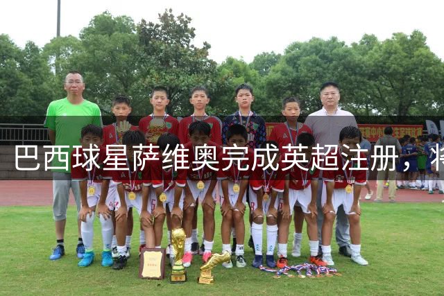 巴西球星萨维奥完成英超注册，将迎热刺首秀