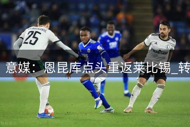意媒：恩昆库点头重返莱比锡 转会谈判正在进行中