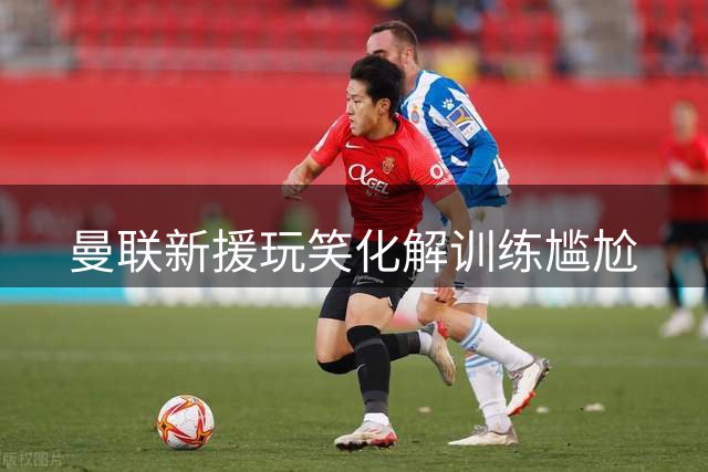 曼联新援玩笑化解训练尴尬
