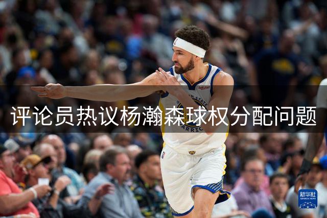 评论员热议杨瀚森球权分配问题