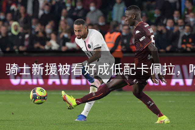 骑士新援被看好成低配卡佩拉，哈登经验成关键